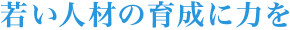 若い人材の育成に力を